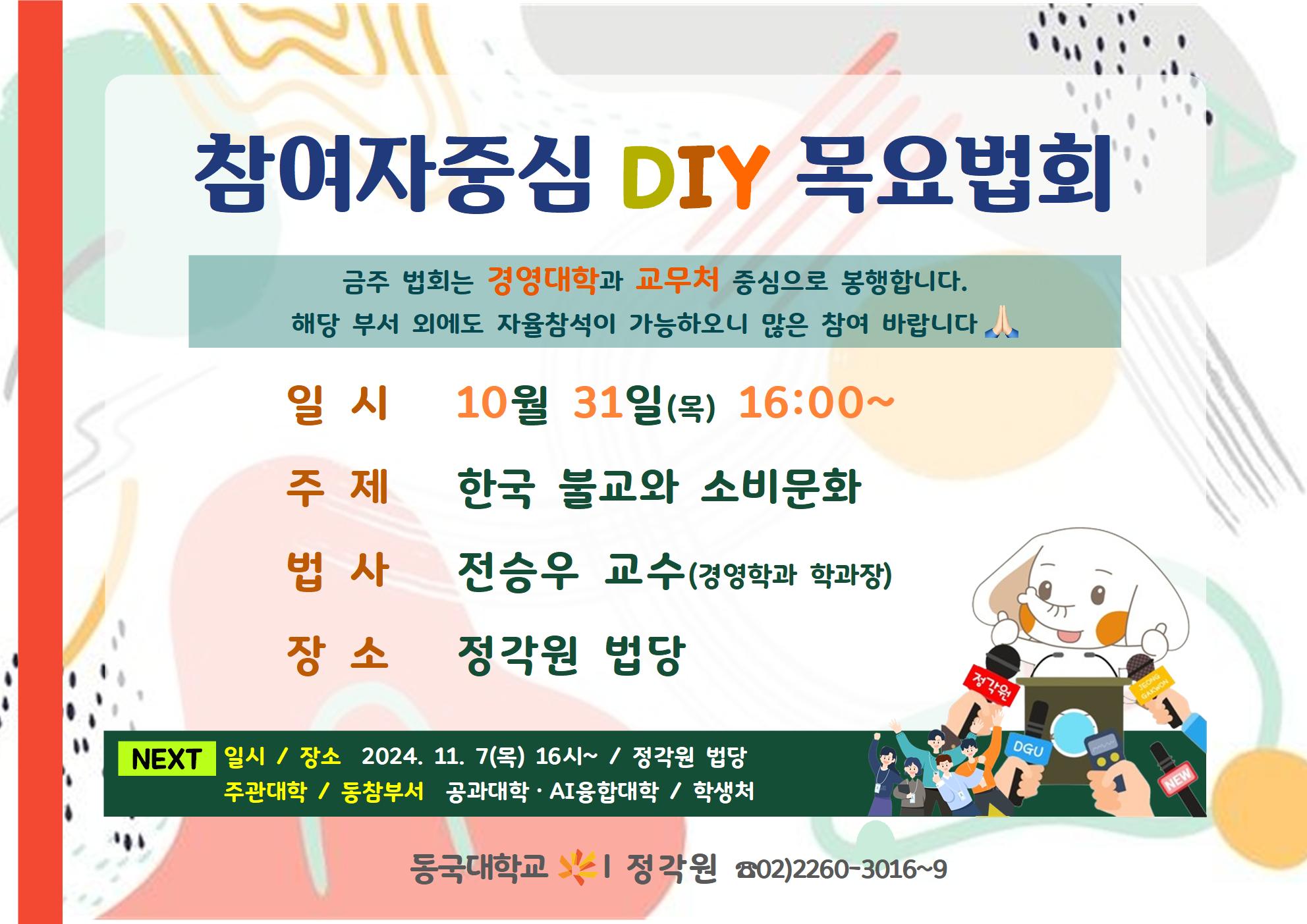 참여자중심 DIY 목요법회
금주 법회는 경영대학과 교무처 중심으로 봉행합니다.
해당 부서 외에도 자율참석이 가능하오니 많은 참여 바랍니다
일시 10월 31일(목) 16:00~ 주 제한국 불교와 소비문화 법사 전승우 교수(경영학과 학과장)
장소 정각원 법당
NEXT 일시 / 장소 2024. 11. (목) 16시~ 1 정각원 법당 주관대학 / 동창부서 공과대학 AI응합대학 / 학생처
DGU
동국대학교 시 정각원 802)2260-3016~9